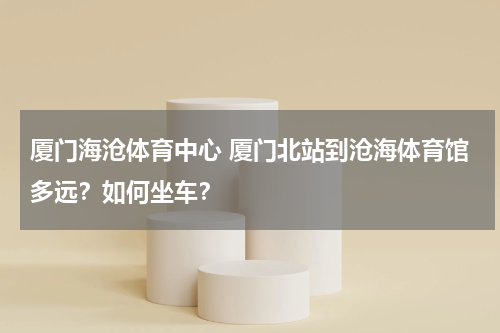 厦门海沧体育中心 厦门北站到沧海体育馆多远？如何坐车？