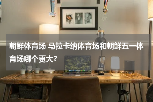 朝鲜体育场 马拉卡纳体育场和朝鲜五一体育场哪个更大？