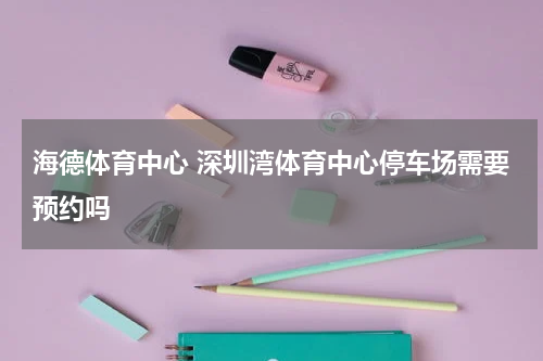 海德体育中心 深圳湾体育中心停车场需要预约吗