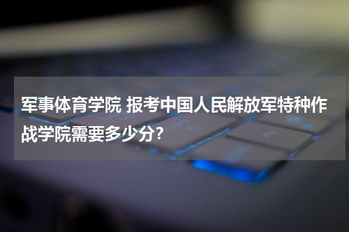 军事体育学院 报考中国人民解放军特种作战学院需要多少分？