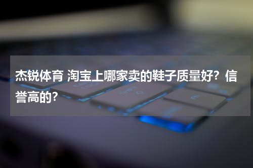 杰锐体育 淘宝上哪家卖的鞋子质量好？信誉高的？