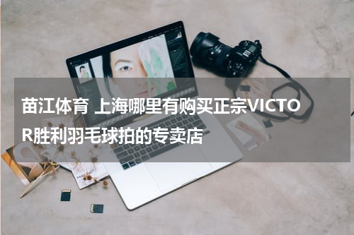 苗江体育 上海哪里有购买正宗VICTOR胜利羽毛球拍的专卖店