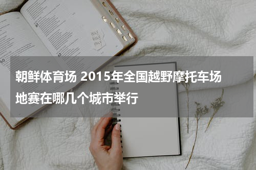 朝鲜体育场 2015年全国越野摩托车场地赛在哪几个城市举行