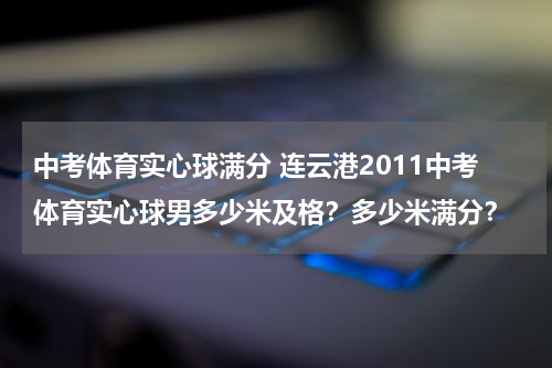 中考体育实心球满分 连云港2011中考体育实心球男多少米及格？多少米满分？