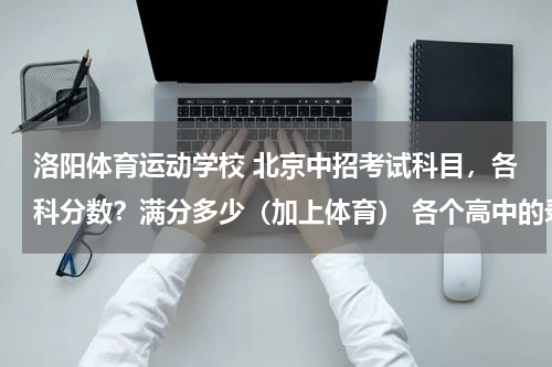 洛阳体育运动学校 北京中招考试科目，各科分数？满分多少（加上体育） 各个高中的录取线包括体育成绩吧？
