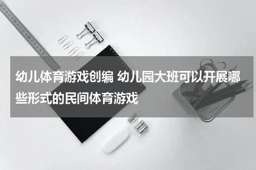 幼儿体育游戏创编 幼儿园大班可以开展哪些形式的民间体育游戏