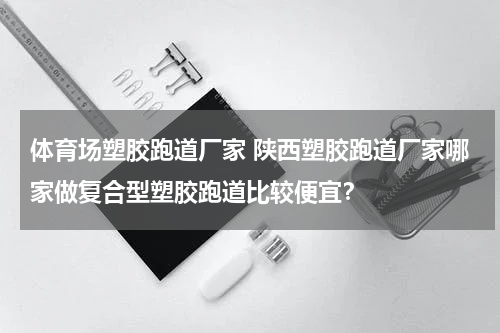 体育场塑胶跑道厂家 陕西塑胶跑道厂家哪家做复合型塑胶跑道比较便宜？