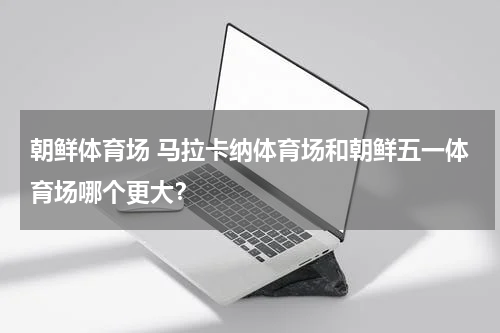 朝鲜体育场 马拉卡纳体育场和朝鲜五一体育场哪个更大？