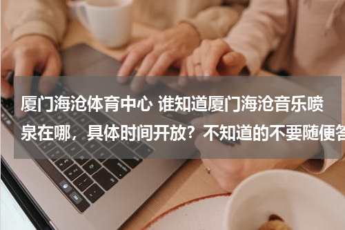 厦门海沧体育中心 谁知道厦门海沧音乐喷泉在哪，具体时间开放？不知道的不要随便答 谢