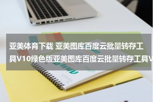 亚美体育下载 亚美图库百度云批量转存工具V10绿色版亚美图库百度云批量转存工具V10绿色版功能简介