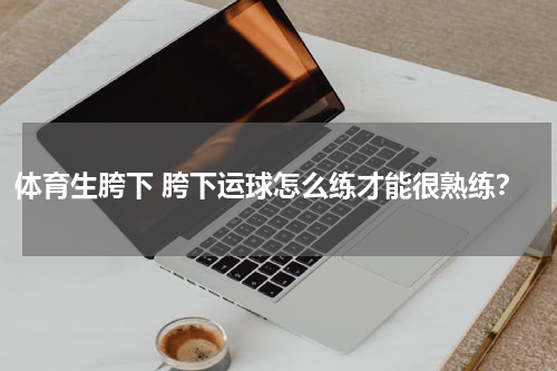 体育生胯下 胯下运球怎么练才能很熟练？