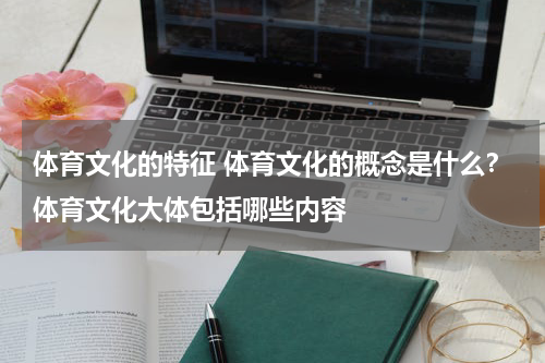体育文化的特征 体育文化的概念是什么？体育文化大体包括哪些内容