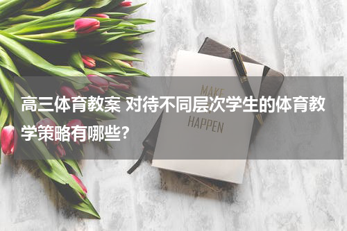 高三体育教案 对待不同层次学生的体育教学策略有哪些？