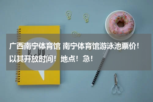 广西南宁体育馆 南宁体育馆游泳池票价！以其开放时间！地点！急！