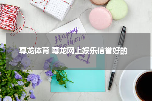 尊龙体育 尊龙网上娱乐信誉好的