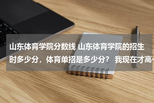山东体育学院分数线 山东体育学院的招生时多少分，体育单招是多少分？ 我现在才高一，要早做打算， 谢谢 还有，单招都考什么