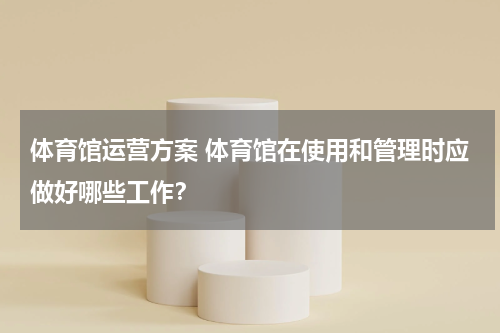 体育馆运营方案 体育馆在使用和管理时应做好哪些工作？
