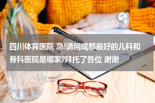 四川体育医院 急!请问成都最好的儿科和骨科医院是哪家?拜托了各位 谢谢