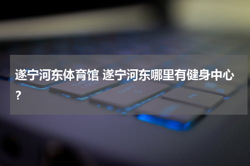 遂宁河东体育馆 遂宁河东哪里有健身中心？