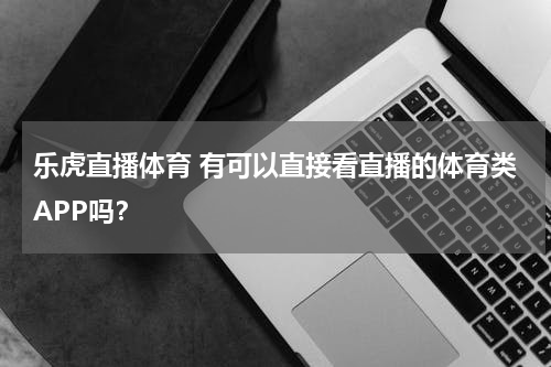 乐虎直播体育 有可以直接看直播的体育类APP吗？