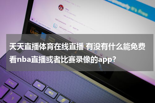 天天直播体育在线直播 有没有什么能免费看nba直播或者比赛录像的app？