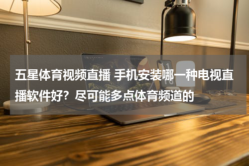 五星体育视频直播 手机安装哪一种电视直播软件好？尽可能多点体育频道的