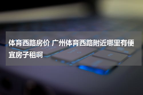 体育西路房价 广州体育西路附近哪里有便宜房子租啊