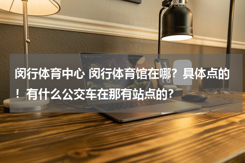 闵行体育中心 闵行体育馆在哪？具体点的！有什么公交车在那有站点的？