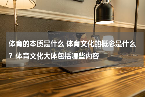 体育的本质是什么 体育文化的概念是什么？体育文化大体包括哪些内容