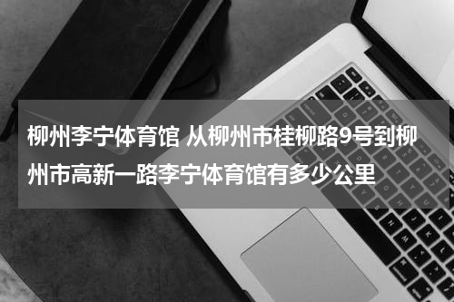 柳州李宁体育馆 从柳州市桂柳路9号到柳州市高新一路李宁体育馆有多少公里
