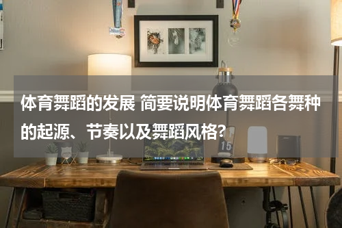 体育舞蹈的发展 简要说明体育舞蹈各舞种的起源、节奏以及舞蹈风格?