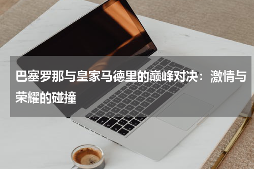 巴塞罗那与皇家马德里的巅峰对决：激情与荣耀的碰撞