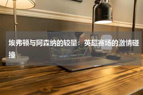 埃弗顿与阿森纳的较量：英超赛场的激情碰撞