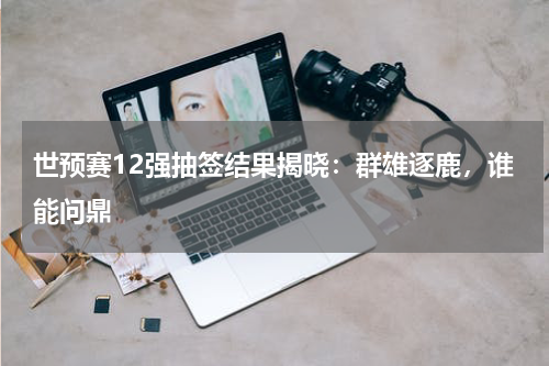 世预赛12强抽签结果揭晓：群雄逐鹿，谁能问鼎