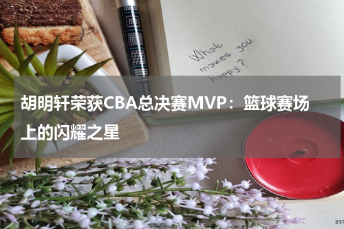 胡明轩荣获CBA总决赛MVP：篮球赛场上的闪耀之星