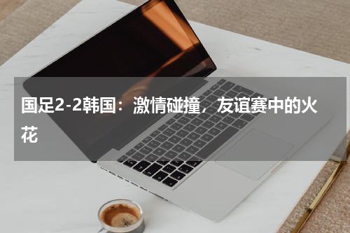 国足2-2韩国：激情碰撞，友谊赛中的火花