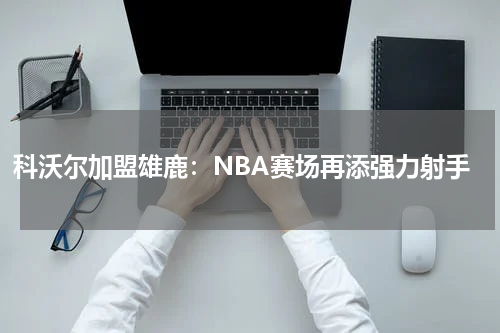 科沃尔加盟雄鹿：NBA赛场再添强力射手