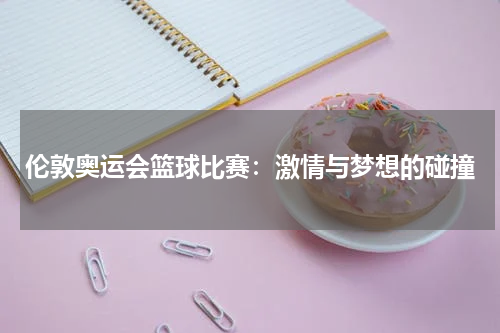 伦敦奥运会篮球比赛：激情与梦想的碰撞