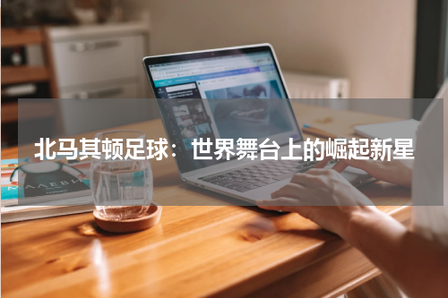 北马其顿足球：世界舞台上的崛起新星