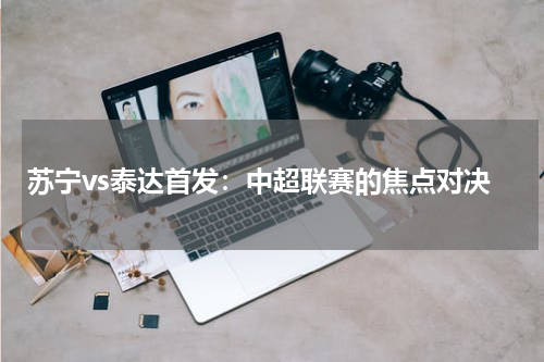 苏宁vs泰达首发：中超联赛的焦点对决
