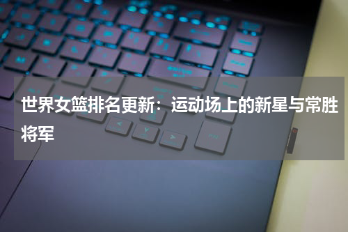 世界女篮排名更新：运动场上的新星与常胜将军