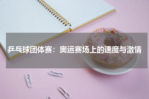 乒乓球团体赛：奥运赛场上的速度与激情