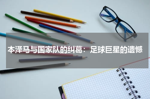 本泽马与国家队的纠葛：足球巨星的遗憾
