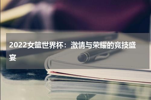 2022女篮世界杯：激情与荣耀的竞技盛宴