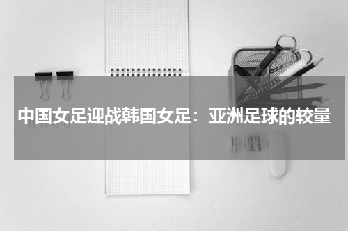 中国女足迎战韩国女足：亚洲足球的较量