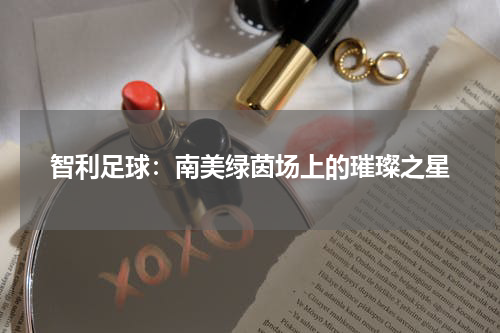 智利足球：南美绿茵场上的璀璨之星