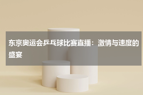 东京奥运会乒乓球比赛直播：激情与速度的盛宴