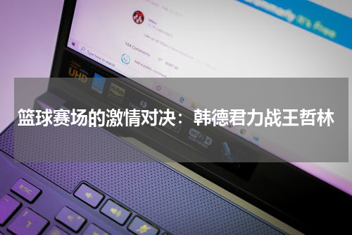 篮球赛场的激情对决：韩德君力战王哲林