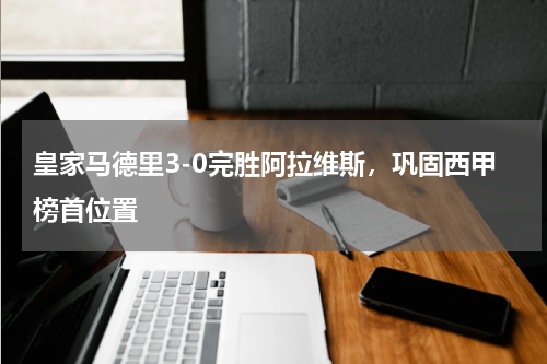皇家马德里3-0完胜阿拉维斯，巩固西甲榜首位置