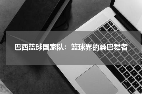 巴西篮球国家队：篮球界的桑巴舞者
